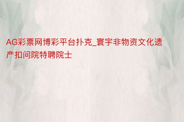 AG彩票网博彩平台扑克_寰宇非物资文化遗产扣问院特聘院士