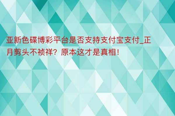 亚新色碟博彩平台是否支持支付宝支付_正月剪头不祯祥？原本这才是真相！