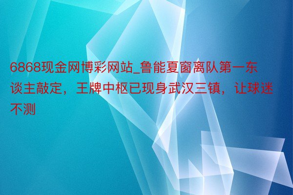 6868现金网博彩网站_鲁能夏窗离队第一东谈主敲定，王牌中枢已现身武汉三镇，让球迷不测