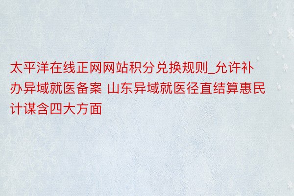 太平洋在线正网网站积分兑换规则_允许补办异域就医备案 山东异域就医径直结算惠民计谋含四大方面