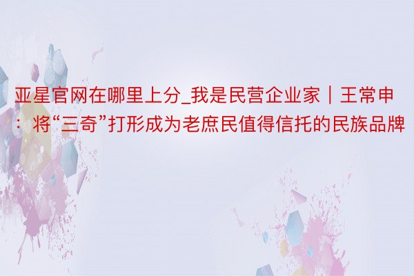 亚星官网在哪里上分_我是民营企业家｜王常申：将“三奇”打形成为老庶民值得信托的民族品牌