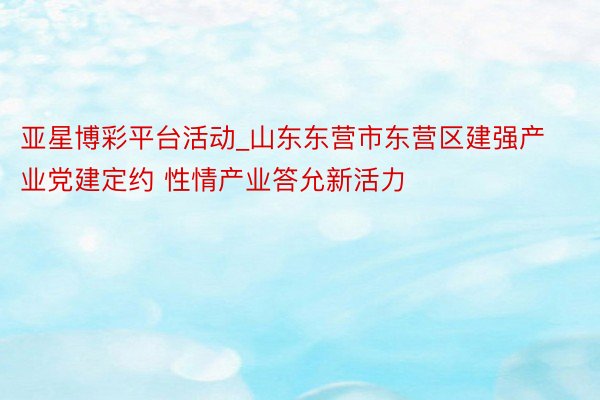 亚星博彩平台活动_山东东营市东营区建强产业党建定约 性情产业答允新活力