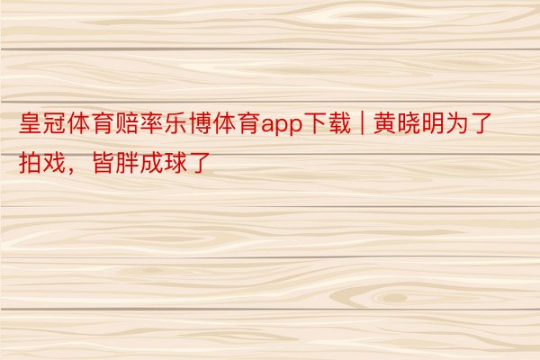 皇冠体育赔率乐博体育app下载 | 黄晓明为了拍戏，皆胖成球了