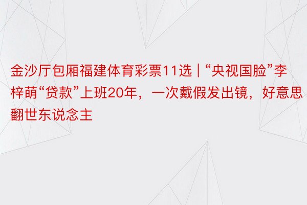 金沙厅包厢福建体育彩票11选 | “央视国脸”李梓萌“贷款”上班20年，一次戴假发出镜，好意思翻世东说念主