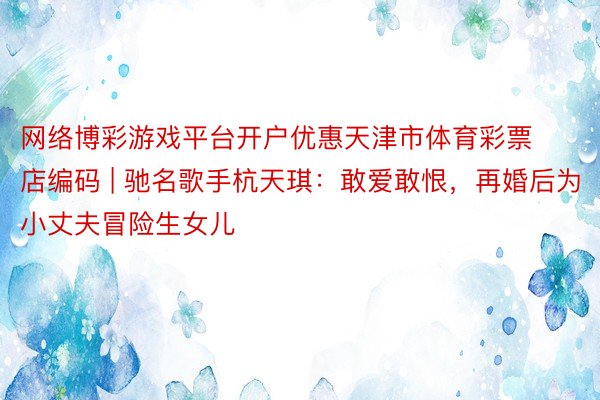 网络博彩游戏平台开户优惠天津市体育彩票店编码 | 驰名歌手杭天琪：敢爱敢恨，再婚后为小丈夫冒险生女儿