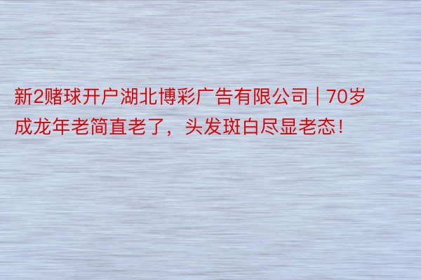 新2赌球开户湖北博彩广告有限公司 | 70岁成龙年老简直老了，头发斑白尽显老态！