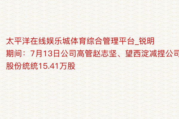 太平洋在线娱乐城体育综合管理平台_锐明期间：7月13日公司高管赵志坚、望西淀减捏公司股份统统15.41万股