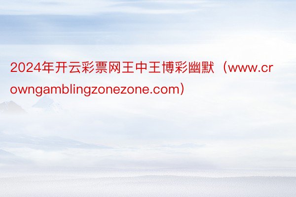 2024年开云彩票网王中王博彩幽默（www.crowngamblingzonezone.com）