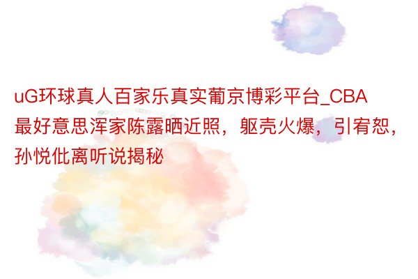 uG环球真人百家乐真实葡京博彩平台_CBA最好意思浑家陈露晒近照，躯壳火爆，引宥恕，孙悦仳离听说揭秘