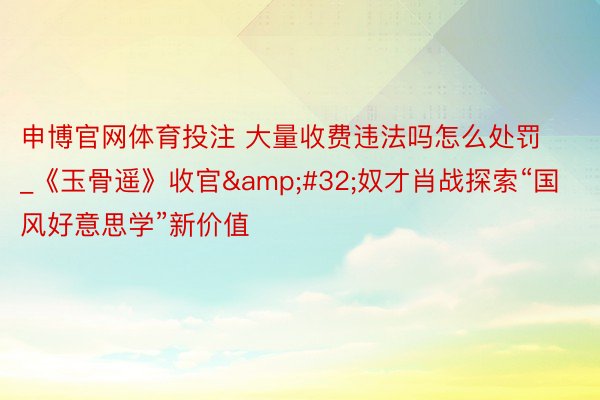 申博官网体育投注 大量收费违法吗怎么处罚_《玉骨遥》收官&#32;奴才肖战探索“国风好意思学”新价值