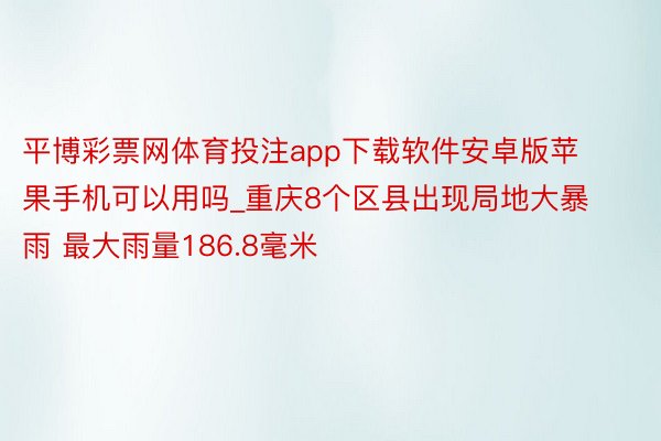 平博彩票网体育投注app下载软件安卓版苹果手机可以用吗_重庆8个区县出现局地大暴雨 最大雨量186.8毫米