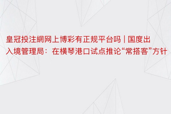 皇冠投注網网上博彩有正规平台吗 | 国度出入境管理局：在横琴港口试点推论“常搭客”方针