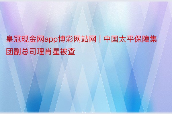 皇冠现金网app博彩网站网 | 中国太平保障集团副总司理肖星被查