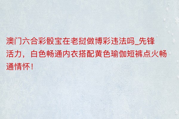 澳门六合彩骰宝在老挝做博彩违法吗_先锋活力，白色畅通内衣搭配黄色瑜伽短裤点火畅通情怀！