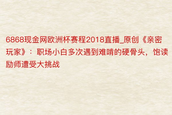 6868现金网欧洲杯赛程2018直播_原创《亲密玩家》：职场小白多次遇到难啃的硬骨头，饱读励师遭受大挑战