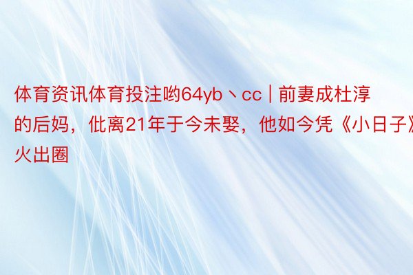 体育资讯体育投注哟64yb丶cc | 前妻成杜淳的后妈，仳离21年于今未娶，他如今凭《小日子》火出圈