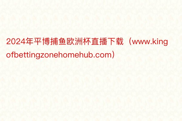 2024年平博捕鱼欧洲杯直播下载（www.kingofbettingzonehomehub.com）