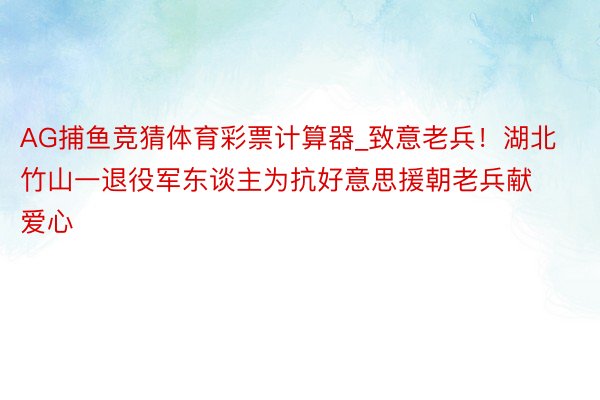 AG捕鱼竞猜体育彩票计算器_致意老兵！湖北竹山一退役军东谈主为抗好意思援朝老兵献爱心