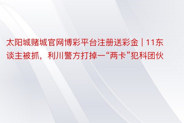 太阳城赌城官网博彩平台注册送彩金 | 11东谈主被抓，利川警方打掉一“两卡”犯科团伙