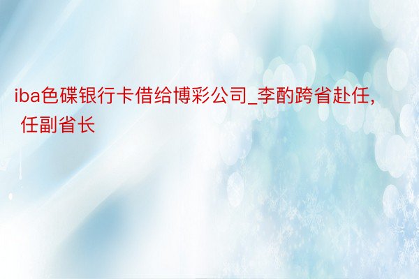 iba色碟银行卡借给博彩公司_李酌跨省赴任, 任副省长