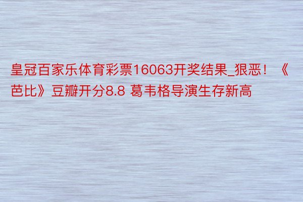 皇冠百家乐体育彩票16063开奖结果_狠恶！《芭比》豆瓣开分8.8 葛韦格导演生存新高