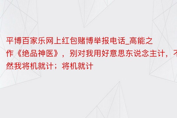 平博百家乐网上红包赌博举报电话_高能之作《绝品神医》，别对我用好意思东说念主计，不然我将机就计；将机就计