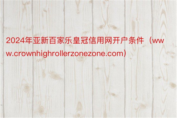 2024年亚新百家乐皇冠信用网开户条件（www.crownhighrollerzonezone.com）