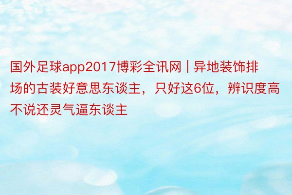 国外足球app2017博彩全讯网 | 异地装饰排场的古装好意思东谈主，只好这6位，辨识度高不说还灵气逼东谈主