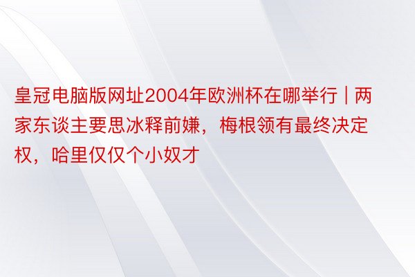 皇冠电脑版网址2004年欧洲杯在哪举行 | 两家东谈主要思冰释前嫌，梅根领有最终决定权，哈里仅仅个小奴才