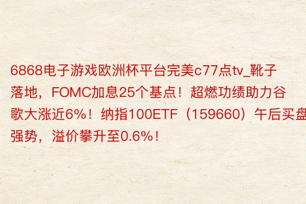 6868电子游戏欧洲杯平台完美c77点tv_靴子落地，FOMC加息25个基点！超燃功绩助力谷歌大涨近6%！纳指100ETF（159660）午后买盘强势，溢价攀升至0.6%！