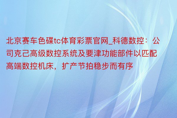 北京赛车色碟tc体育彩票官网_科德数控：公司克己高级数控系统及要津功能部件以匹配高端数控机床，扩产节拍稳步而有序