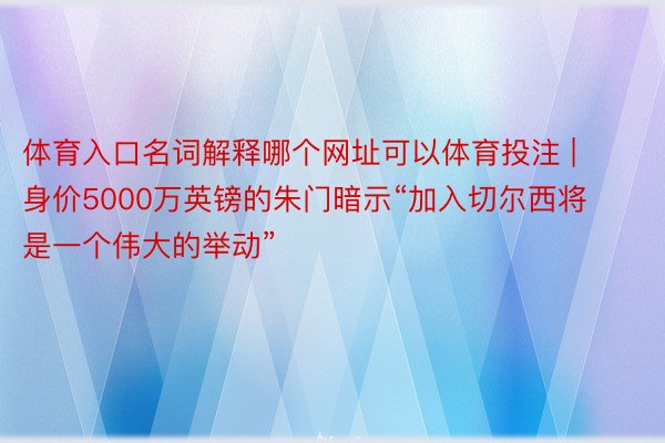 体育入口名词解释哪个网址可以体育投注 | 身价5000万英镑的朱门暗示“加入切尔西将是一个伟大的举动”