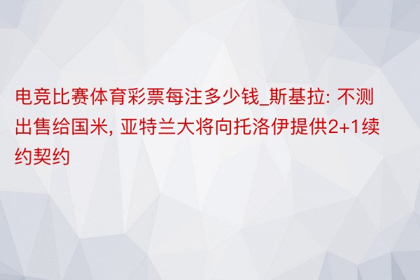 电竞比赛体育彩票每注多少钱_斯基拉: 不测出售给国米, 亚特兰大将向托洛伊提供2+1续约契约