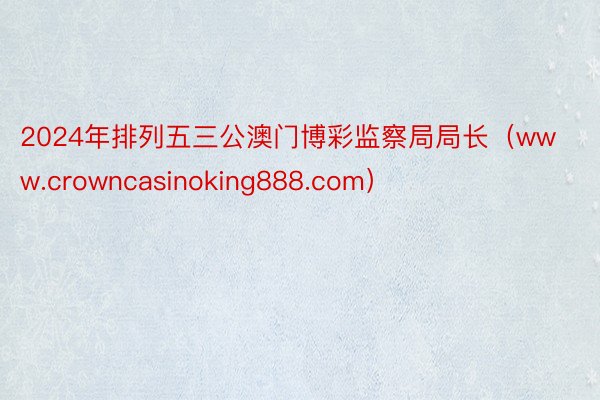 2024年排列五三公澳门博彩监察局局长（www.crowncasinoking888.com）