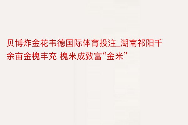 贝博炸金花韦德国际体育投注_湖南祁阳千余亩金槐丰充 槐米成致富“金米”