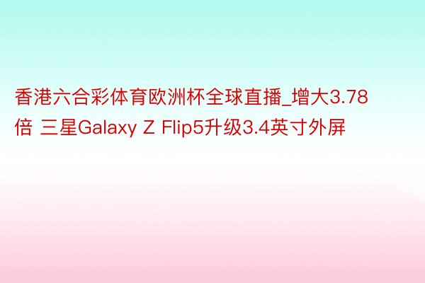 香港六合彩体育欧洲杯全球直播_增大3.78倍 三星Galaxy Z Flip5升级3.4英寸外屏