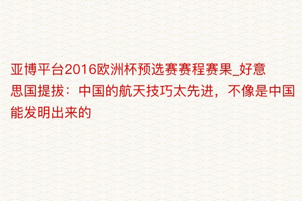 亚博平台2016欧洲杯预选赛赛程赛果_好意思国提拔：中国的航天技巧太先进，不像是中国能发明出来的