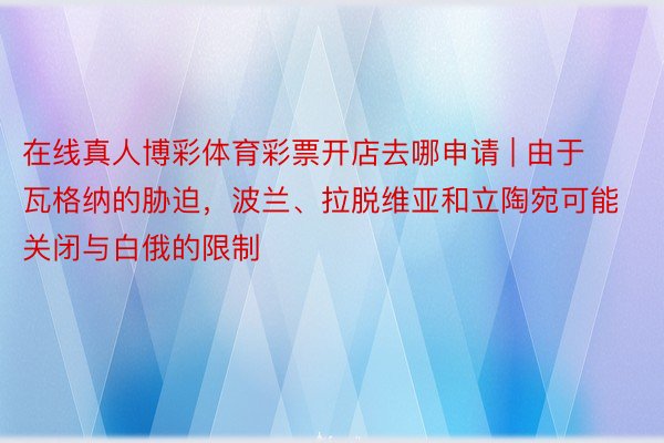 在线真人博彩体育彩票开店去哪申请 | 由于瓦格纳的胁迫，波兰、拉脱维亚和立陶宛可能关闭与白俄的限制