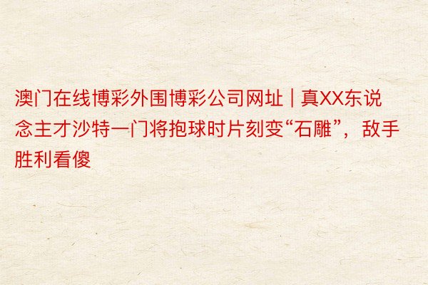 澳门在线博彩外围博彩公司网址 | 真XX东说念主才沙特一门将抱球时片刻变“石雕”，敌手胜利看傻