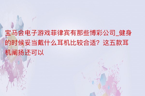 宝马会电子游戏菲律宾有那些博彩公司_健身的时候妥当戴什么耳机比较合适？这五款耳机阐扬还可以