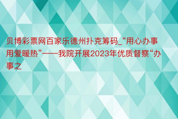 贝博彩票网百家乐德州扑克筹码_“用心办事 用爱暖热”——我院开展2023年优质督察“办事之