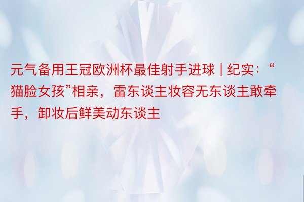 元气备用王冠欧洲杯最佳射手进球 | 纪实：“猫脸女孩”相亲，雷东谈主妆容无东谈主敢牵手，卸妆后鲜美动东谈主