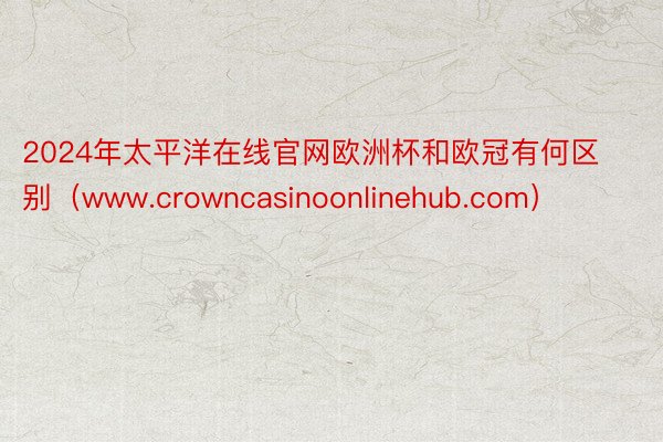 2024年太平洋在线官网欧洲杯和欧冠有何区别（www.crowncasinoonlinehub.com）