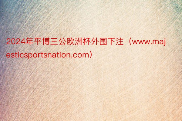 2024年平博三公欧洲杯外围下注（www.majesticsportsnation.com）