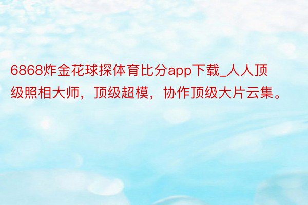 6868炸金花球探体育比分app下载_人人顶级照相大师，顶级超模，协作顶级大片云集。