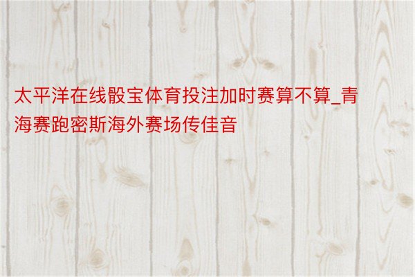 太平洋在线骰宝体育投注加时赛算不算_青海赛跑密斯海外赛场传佳音