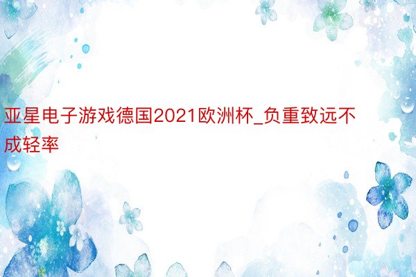 亚星电子游戏德国2021欧洲杯_负重致远不成轻率