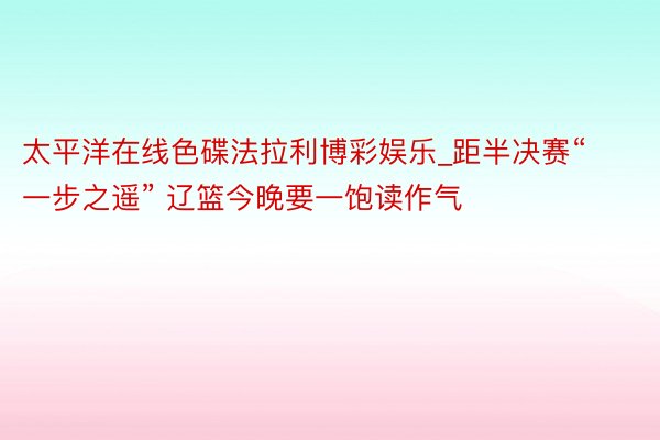 太平洋在线色碟法拉利博彩娱乐_距半决赛“一步之遥” 辽篮今晚要一饱读作气