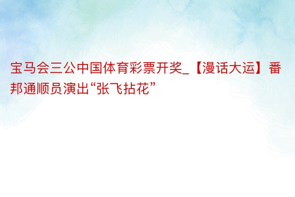 宝马会三公中国体育彩票开奖_【漫话大运】番邦通顺员演出“张飞拈花”