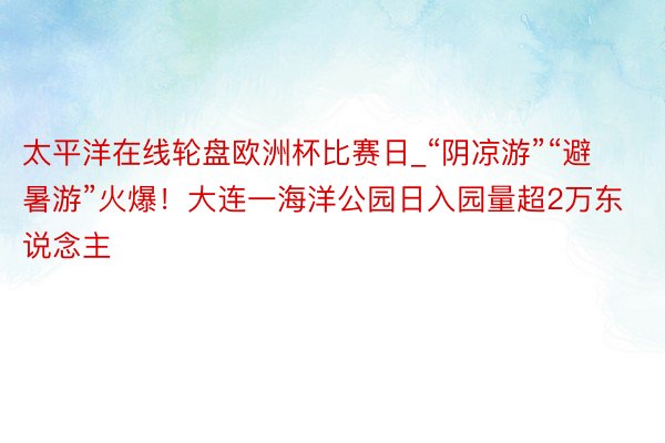 太平洋在线轮盘欧洲杯比赛日_“阴凉游”“避暑游”火爆！大连一海洋公园日入园量超2万东说念主